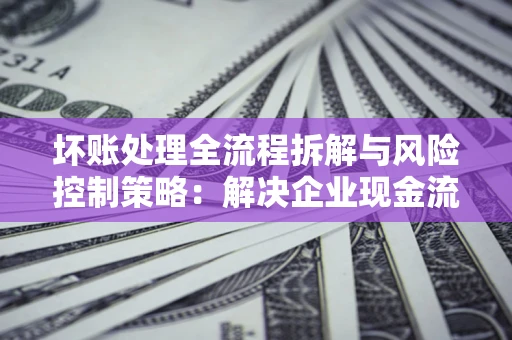 北京坏账处理全流程拆解与风险控制策略：解决企业现金流顽疾的实战指南