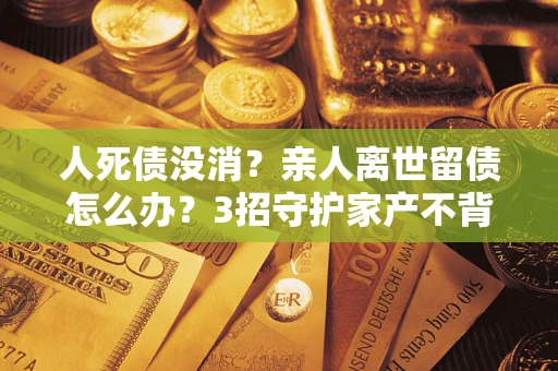 北京人死债没消？亲人离世留债怎么办？3招守护家产不背锅
