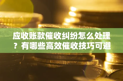 北京应收账款催收纠纷怎么处理？有哪些高效催收技巧可避免坏账？