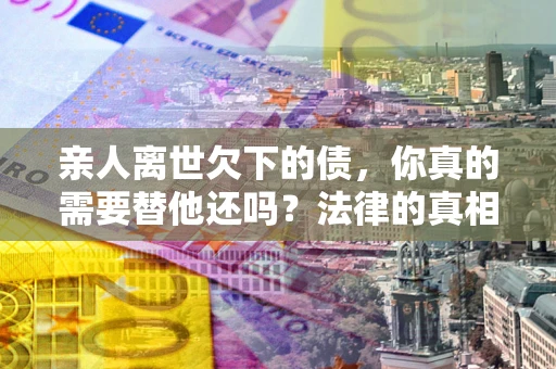 北京亲人离世欠下的债，你真的需要替他还吗？法律的真相或许与你想的不一样